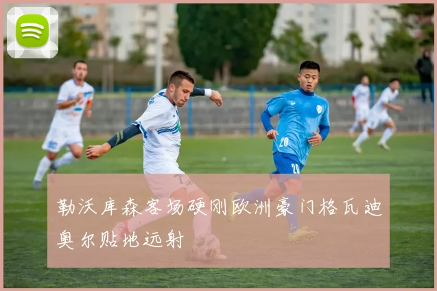 勒沃库森客场硬刚欧洲豪门格瓦迪奥尔贴地远射