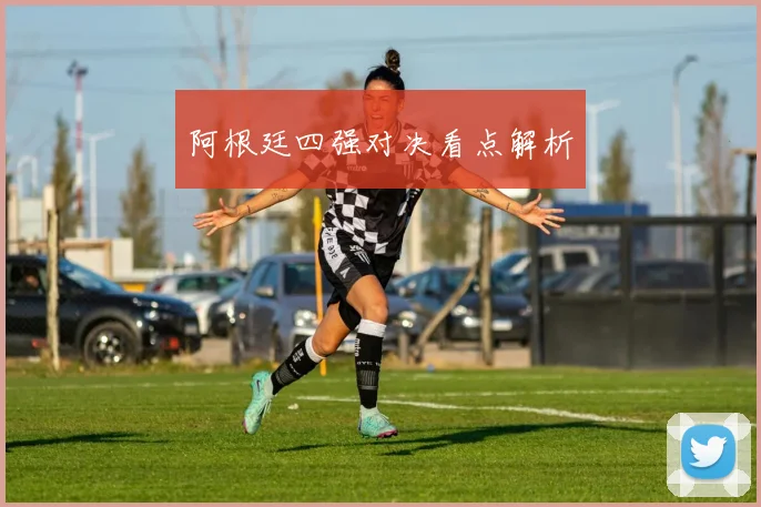 阿根廷四强对决看点解析