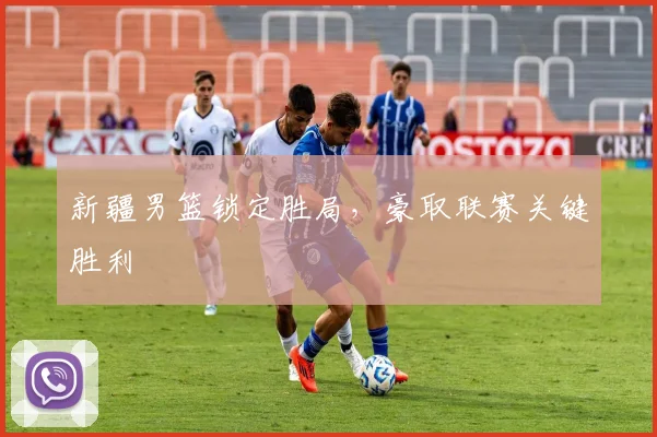 新疆男篮锁定胜局，豪取联赛关键胜利