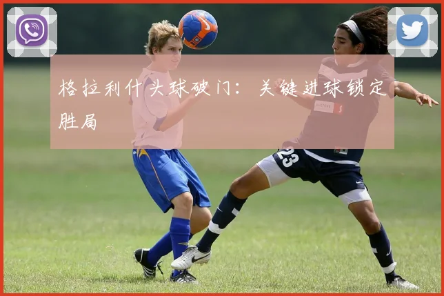 格拉利什头球破门：关键进球锁定胜局
