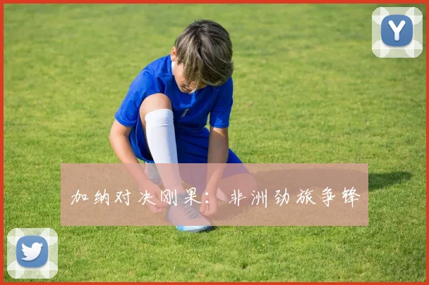 加纳对决刚果：非洲劲旅争锋