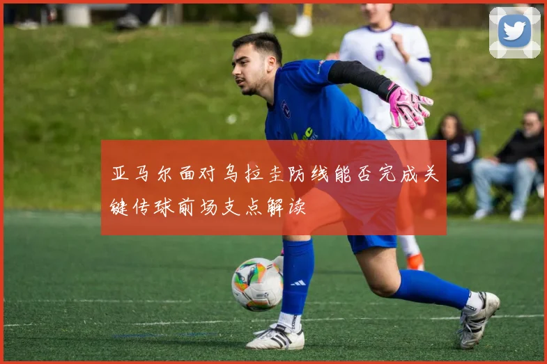 亚马尔面对乌拉圭防线能否完成关键传球前场支点解读