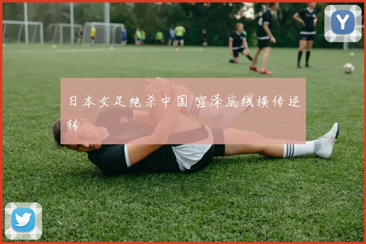 日本女足绝杀中国 宫泽底线横传逆转