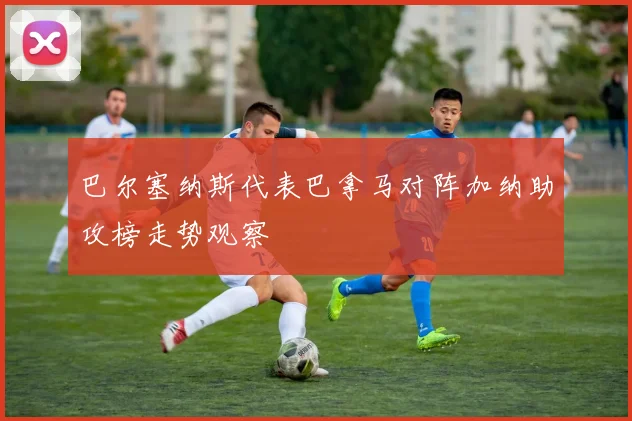 巴尔塞纳斯代表巴拿马对阵加纳助攻榜走势观察