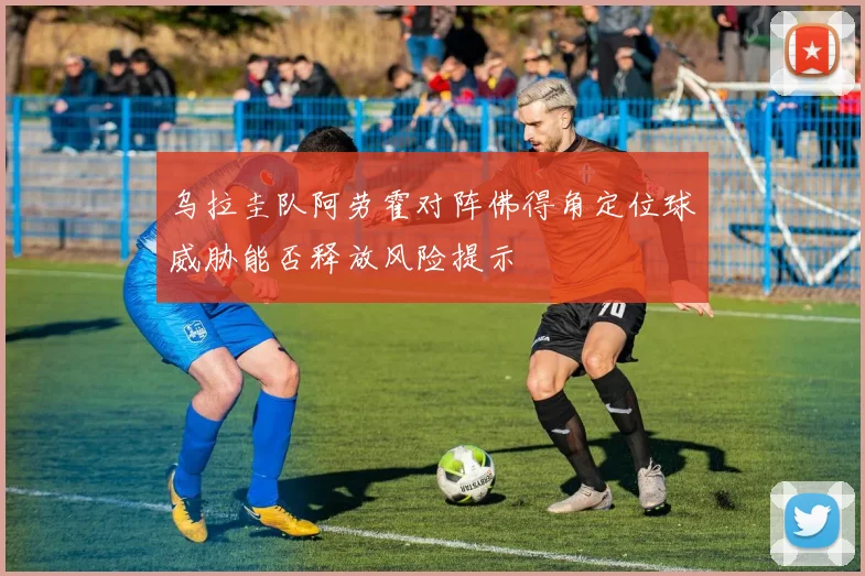 乌拉圭队阿劳霍对阵佛得角定位球威胁能否释放风险提示