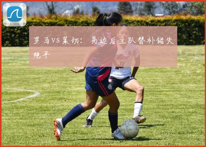 罗马vs莱切:易边后主队替补错失绝平