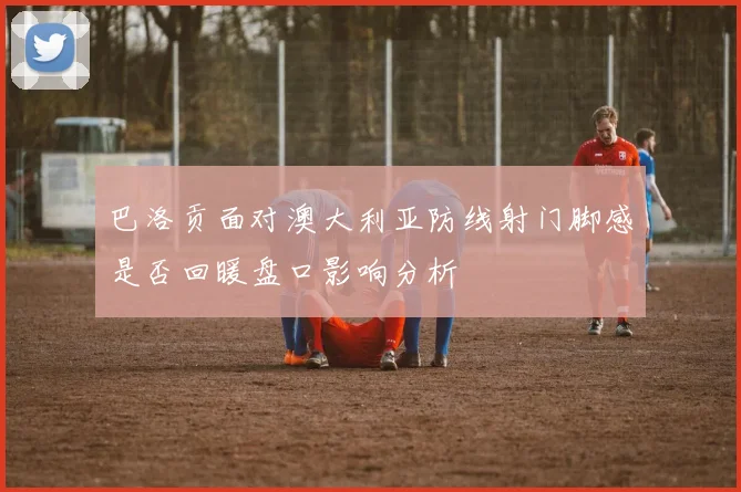 巴洛贡面对澳大利亚防线射门脚感是否回暖盘口影响分析