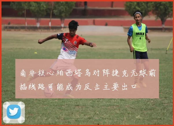 南非核心珀西塔乌对阵捷克无球前插线路可能成为反击主要出口