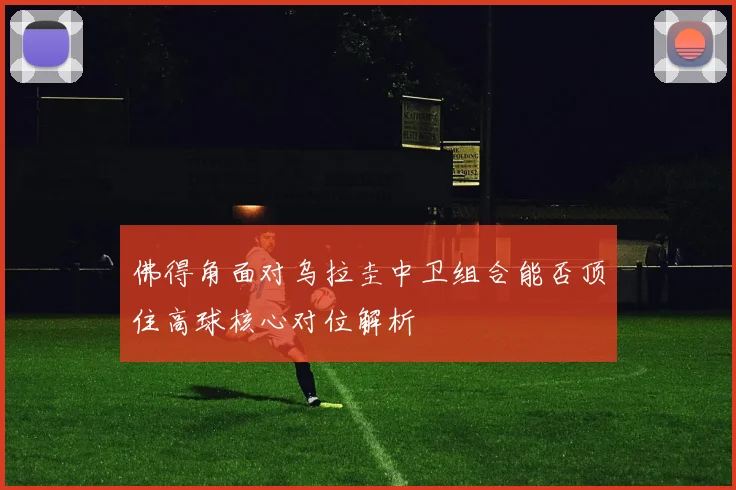 佛得角面对乌拉圭中卫组合能否顶住高球核心对位解析