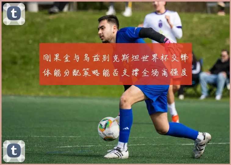 刚果金与乌兹别克斯坦世界杯交锋体能分配策略能否支撑全场高强度