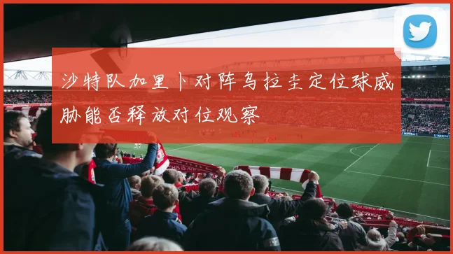 沙特队加里卜对阵乌拉圭定位球威胁能否释放对位观察