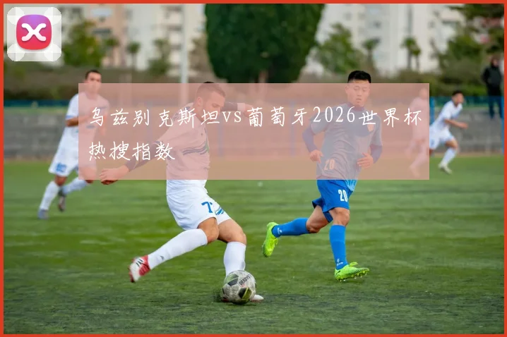 乌兹别克斯坦vs葡萄牙2026世界杯热搜指数