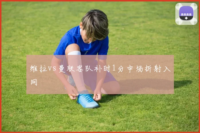 维拉vs曼联客队补时1分中场折射入网