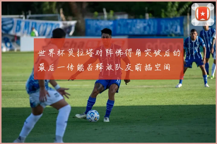 世界杯莫拉塔对阵佛得角突破后的最后一传能否释放队友前插空间