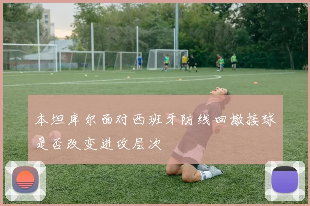 本坦库尔面对西班牙防线回撤接球是否改变进攻层次