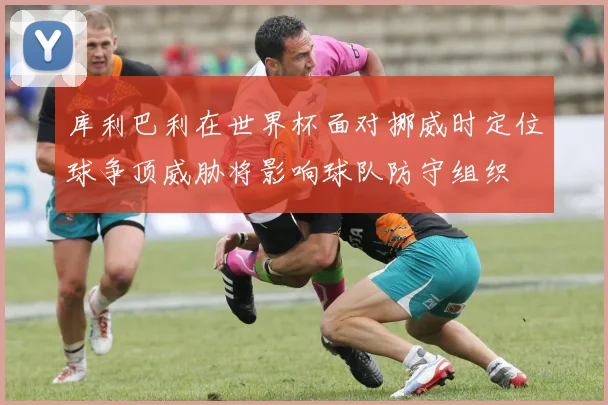 库利巴利在世界杯面对挪威时定位球争顶威胁将影响球队防守组织