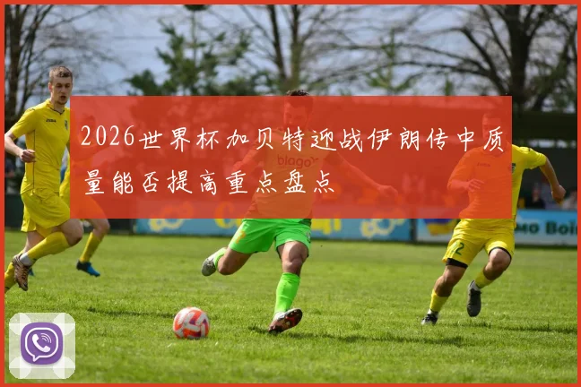 2026世界杯加贝特迎战伊朗传中质量能否提高重点盘点