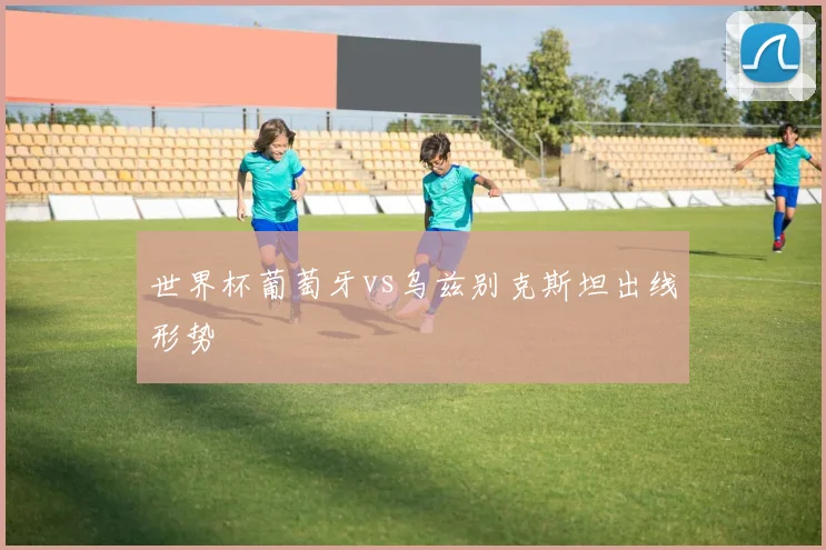 世界杯葡萄牙vs乌兹别克斯坦出线形势