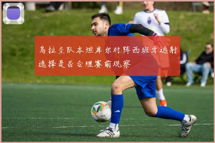 乌拉圭队本坦库尔对阵西班牙远射选择是否合理赛前观察