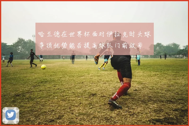 哈兰德在世界杯面对伊拉克时头球争顶优势能否提高球队门前效率